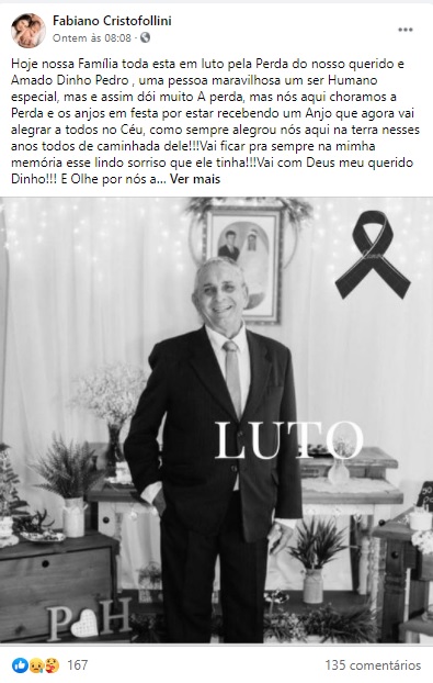 “Hoje nossa Família toda esta em luto pela Perda do nosso querido e Amado Dinho Pedro , uma pessoa maravilhosa um ser Humano especial, mas e assim dói muito A perda, mas nós aqui choramos a Perda e os anjos em festa por estar recebendo um Anjo que agora vai alegrar a todos no Céu, como sempre alegrou nós aqui na terra nesses anos todos de caminhada dele!!!Vai ficar pra sempre na mimha memória esse lindo sorriso que ele tinha!!!Vai com Deus meu querido Dinho!!! E Olhe por nós ali de Cima!!! Meus sentimentos a toda Familia Almenau!! Que Deus conforte o coração da Minha querida e Amada Dinha!!! E Suas filhas!!!Sandra Regina Almenau Santos,Diac Adelcio Tania, @Rosane Almenau!!! e Todos os Familiares!!!! Muito Triste!!! Uma grande Perda!!!😢”